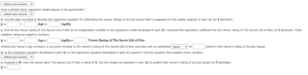 - Select your answer - V
Does a simple linear regression model appear to be appropriate?
- Select your answer - ✓
b. Use the data provided to develop the regression equation for estimating the viewer ratings of Suicide Squad that is suggested by the scatter diagram in part (a) (to 4 decimals).
ŷ =
Age +
AgeSq
c. Include the viewer rating of The Secret Life of Pets as an independent variable in the regression model developed in part (b). Interpret the regression coefficient for the viewer rating of The Secret Life of Pets (to 4 decimals). Enter
negative values as negative numbers.
ŷ =
+
Age +
AgeSq+
Viewer Rating of The Secret Life of Pets
Holding the viewer's age constant, a one point increase in the viewer's rating of The Secret Life of Pets coincides with an estimated Select ✓of
d. Is the regression equation developed in part (b) or the regression equation developed in part (c) superior? Use the equation that explains more variation.
- Select your answer - V
points in the viewer's rating of Suicide Squad.
e. Suppose a 31-year-old viewer gave The Secret Life of Pets a rating of 4. Use the model you selected in part (d) to predict that viewer's rating of Suicide Squad (to 3 decimals).
ŷ =