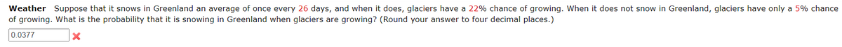 Weather Suppose that it snows in Greenland an average of once every 26 days, and when it does, glaciers have a 22% chance of growing. When it does not snow in Greenland, glaciers have only a 5% chance
of growing. What is the probability that it is snowing in Greenland when glaciers are growing? (Round your answer to four decimal places.)
0.0377
X