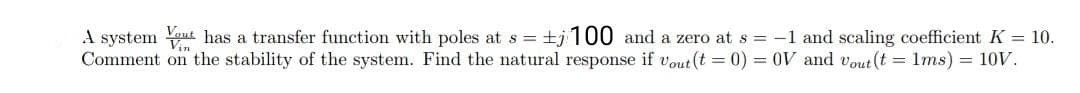 A system out has a transfer function with poles at s = +j100 and a zero at s -1 and scaling coefficient K = 10.
Comment on the stability of the system. Find the natural response if vout(t = 0) = 0V and vout (t = 1ms) = 10V.
