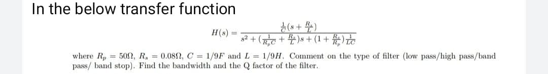 In the below transfer function
(*+ )
H(s) =
R,C
꾸(끊 + 1)+ s(굶+ 2꾸) + 해
where R, = 50n, R, = 0.082, C = 1/9F and L = 1/9H. Comment on the type of filter (low pass/high pass/band
pass/ band stop). Find the bandwidth and the Q factor of the filter.
