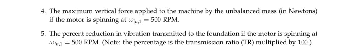4. The maximum vertical force applied to the machine by the unbalanced mass (in Newtons)
if the motor is spinning at Win,1 = 500 RPM.
5. The percent reduction in vibration transmitted to the foundation if the motor is spinning at
Win,1 = 500 RPM. (Note: the percentage is the transmission ratio (TR) multiplied by 100.)