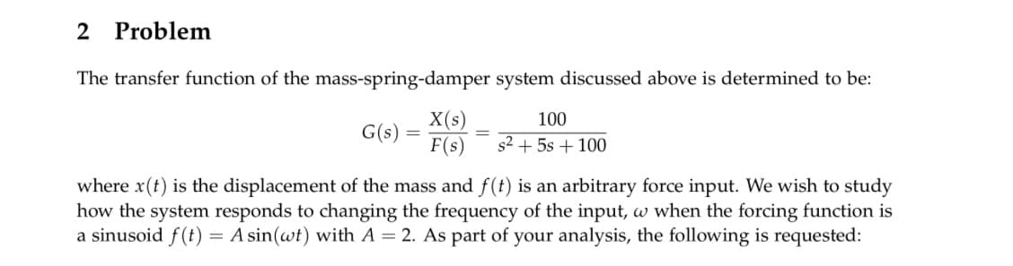 2 Problem
The transfer function of the mass-spring-damper system discussed above is determined to be:
G(s)
-
X(s)
F(s)
=
100
s²+5s+100
where x(t) is the displacement of the mass and f(t) is an arbitrary force input. We wish to study
how the system responds to changing the frequency of the input, w when the forcing function is
a sinusoid f(t) = A sin(wt) with A = 2. As part of your analysis, the following is requested: