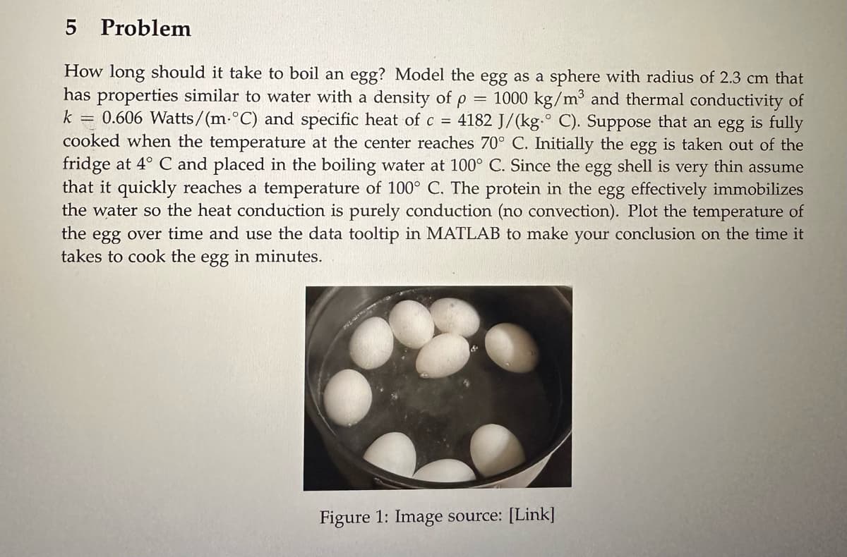 5 Problem
=
How long should it take to boil an egg? Model the egg as a sphere with radius of 2.3 cm that
has properties similar to water with a density of ρ
1000 kg/m³ and thermal conductivity of
k = 0.606 Watts/(m.°C) and specific heat of c = 4182 J/(kg.° C). Suppose that an egg is fully
cooked when the temperature at the center reaches 70° C. Initially the egg is taken out of the
fridge at 4° C and placed in the boiling water at 100° C. Since the egg shell is very thin assume
that it quickly reaches a temperature of 100° C. The protein in the egg effectively immobilizes
the water so the heat conduction is purely conduction (no convection). Plot the temperature of
the egg over time and use the data tooltip in MATLAB to make your conclusion on the time it
takes to cook the egg in minutes.
Figure 1: Image source: [Link]