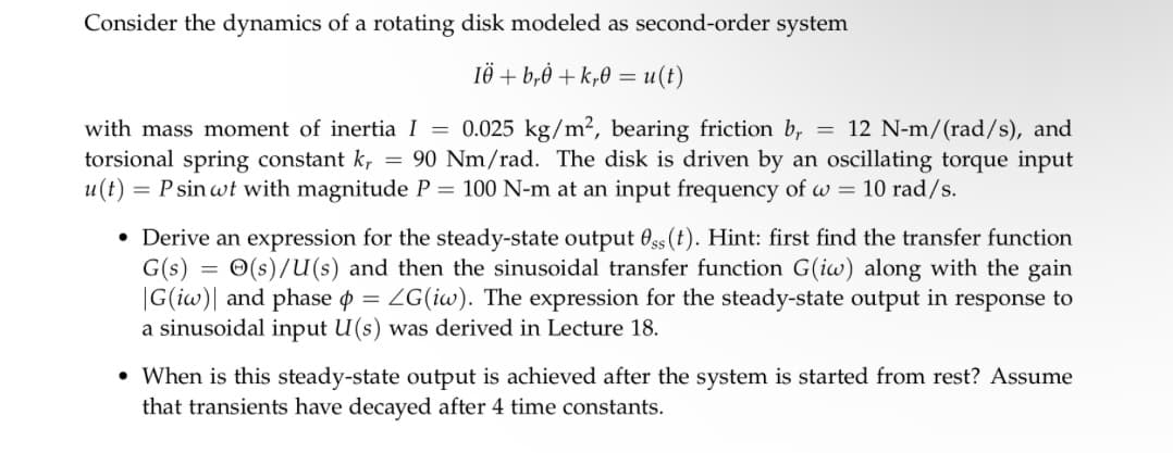 Consider the dynamics of a rotating disk modeled as second-order system
IÖ + b,ė +k,0 = u(t)
with mass moment of inertia I = 0.025 kg/m², bearing friction br = 12 N-m/(rad/s), and
torsional spring constant kr = 90 Nm/rad. The disk is driven by an oscillating torque input
u(t) = P sin wt with magnitude P = 100 N-m at an input frequency of w = 10 rad/s.
=
• Derive an expression for the steady-state output Oss (t). Hint: first find the transfer function
G(s) (s)/U(s) and then the sinusoidal transfer function G(iw) along with the gain
|G(iw) and phase = LG(iw). The expression for the steady-state output in response to
a sinusoidal input U(s) was derived in Lecture 18.
• When is this steady-state output is achieved after the system is started from rest? Assume
that transients have decayed after 4 time constants.