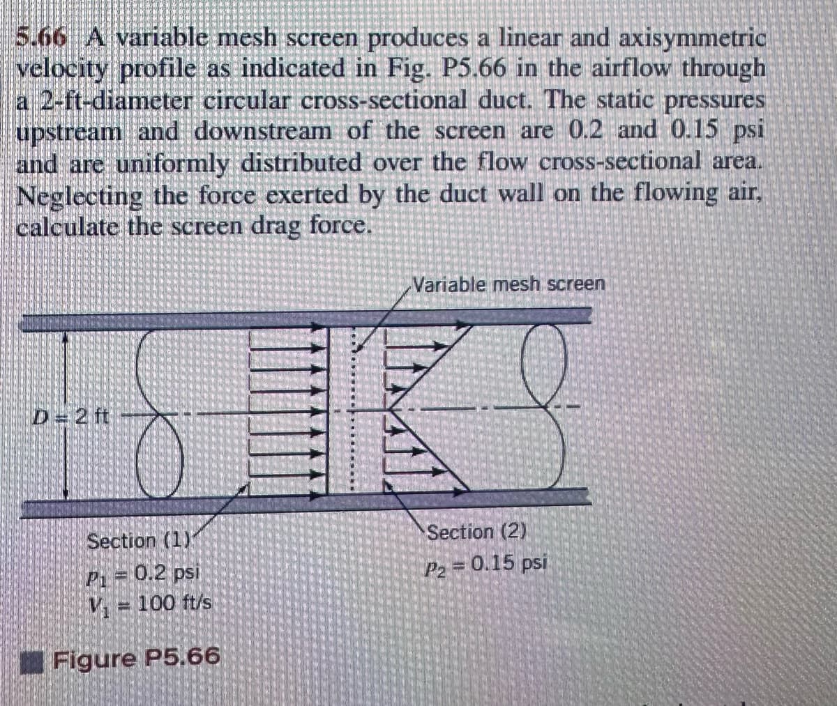 5.66 A variable mesh screen produces a linear and axisymmetric
velocity profile as indicated in Fig. P5.66 in the airflow through
a 2-ft-diameter circular cross-sectional duct. The static pressures
upstream and downstream of the screen are 0.2 and 0.15 psi
and are uniformly distributed over the flow cross-sectional area.
Neglecting the force exerted by the duct wall on the flowing air,
calculate the screen drag force.
Variable mesh screen
D=2 ft
Section (1)
P₁ = 0.2 psi
V₁ = 100 ft/s
Figure P5.66
Section (2)
P2 = 0.15 psi