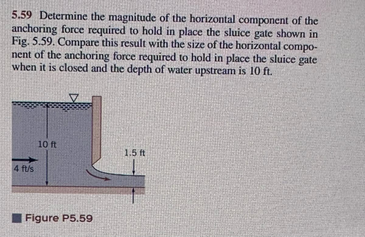 5.59 Determine the magnitude of the horizontal component of the
anchoring force required to hold in place the sluice gate shown in
Fig. 5.59. Compare this result with the size of the horizontal compo-
nent of the anchoring force required to hold in place the sluice gate
when it is closed and the depth of water upstream is 10 ft.
10 ft
1.5 ft
4 ft/s
Figure P5.59