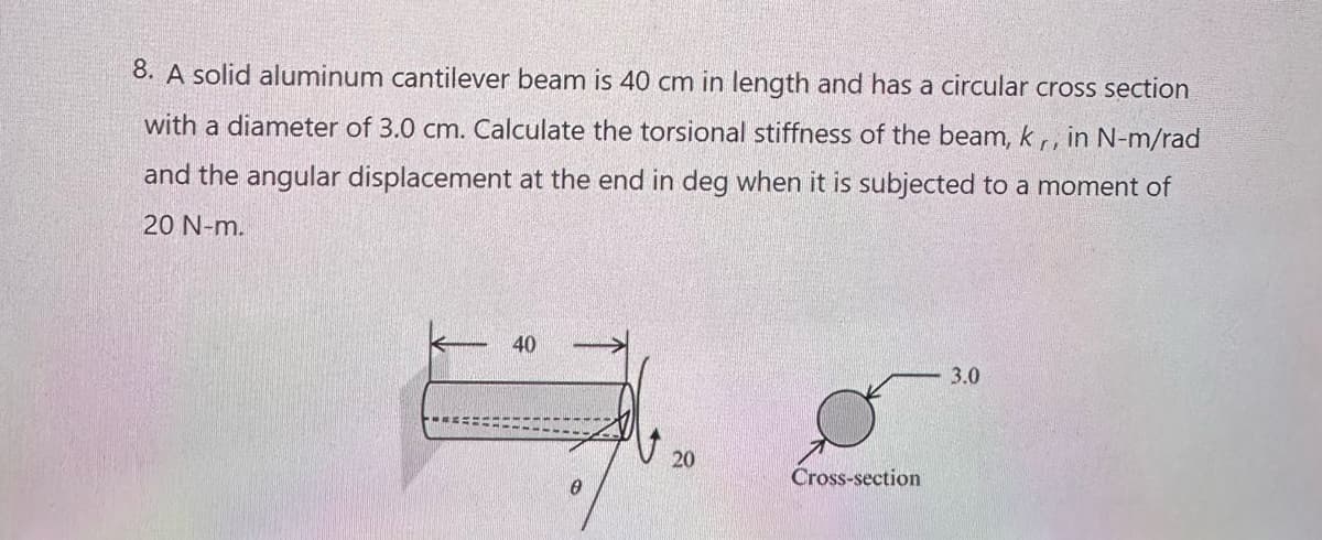 8. A solid aluminum cantilever beam is 40 cm in length and has a circular cross section
with a diameter of 3.0 cm. Calculate the torsional stiffness of the beam, k,, in N-m/rad
and the angular displacement at the end in deg when it is subjected to a moment of
20 N-m.
40
20
Cross-section
3.0