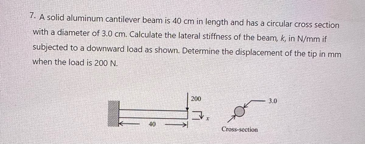 7. A solid aluminum cantilever beam is 40 cm in length and has a circular cross section
with a diameter of 3.0 cm. Calculate the lateral stiffness of the beam, k, in N/mm if
subjected to a downward load as shown. Determine the displacement of the tip in mm
when the load is 200 N.
40
200
Cross-section
3.0
