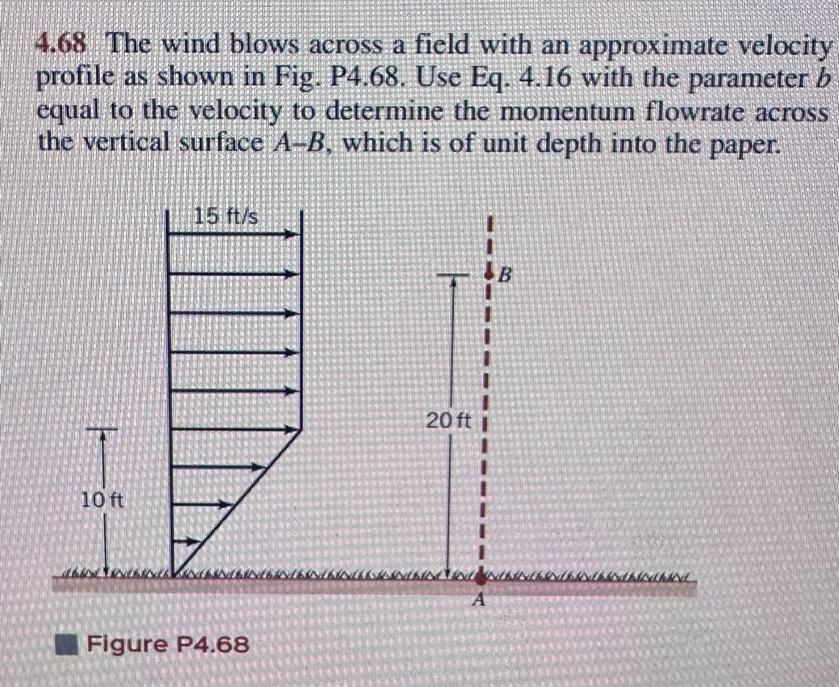 4.68 The wind blows across a field with an approximate velocity
profile as shown in Fig. P4.68. Use Eq. 4.16 with the parameter b
equal to the velocity to determine the momentum flowrate across
the vertical surface A-B, which is of unit depth into the paper.
10 ft
15 ft/s
Figure P4.68
20 ft
2017-
S
SATIN
Har