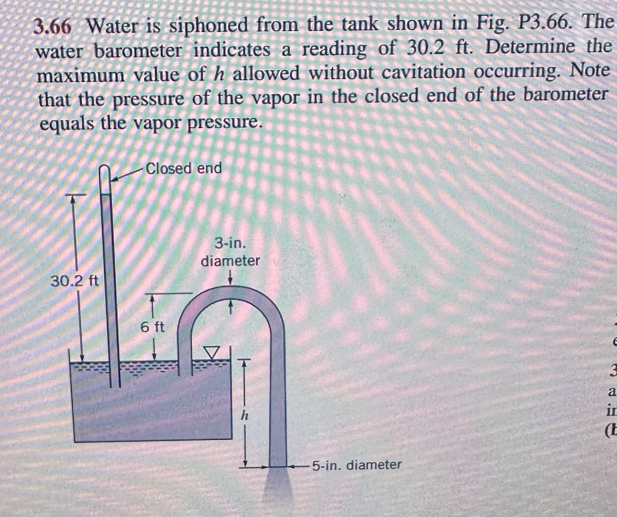 3.66 Water is siphoned from the tank shown in Fig. P3.66. The
water barometer indicates a reading of 30.2 ft. Determine the
maximum value of h allowed without cavitation occurring. Note
that the
in the closed end of the barometer
of the
pressure
vapor
equals the vapor pressure.
30.2 ft
Closed end
6 ft
3-in.
diameter
5-in. diameter
E
a
in
(E