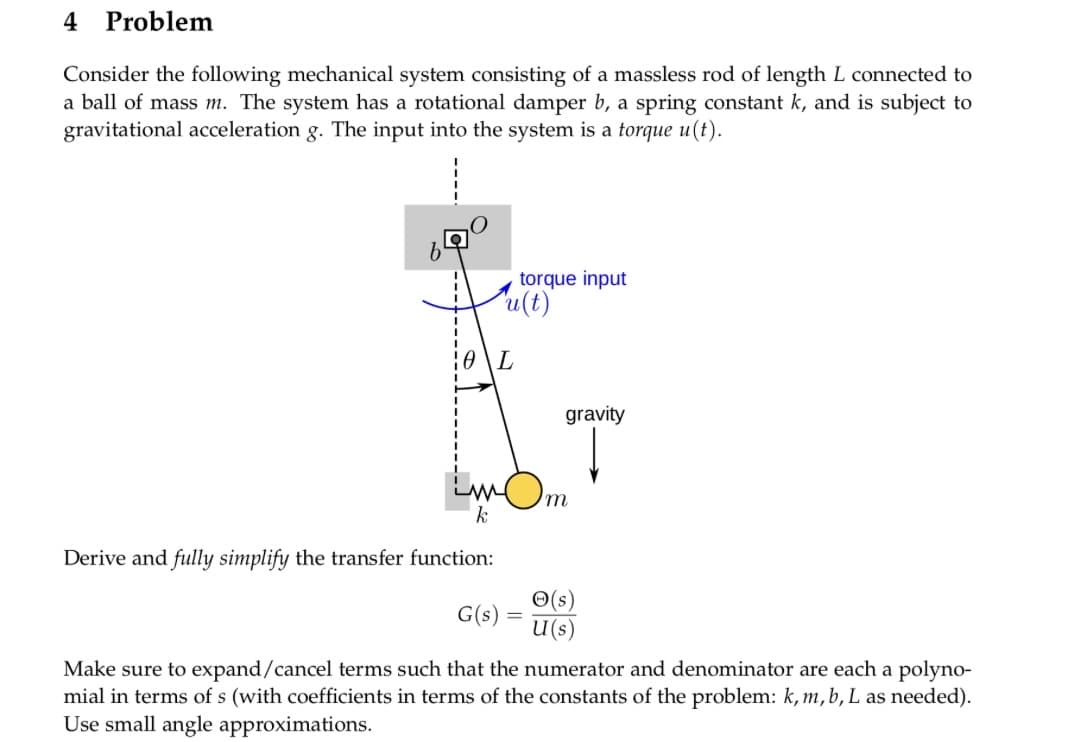 Problem
Consider the following mechanical system consisting of a massless rod of length L connected to
a ball of mass m. The system has a rotational damper b, a spring constant k, and is subject to
gravitational acceleration g. The input into the system is a torque u(t).
4
torque input
u(t)
10 L
Lamb..
'm
k
Derive and fully simplify the transfer function:
gravity
(s)
U (s)
G(s)
Make sure to expand/cancel terms such that the numerator and denominator are each a polyno-
mial in terms of s (with coefficients in terms of the constants of the problem: k, m, b, L as needed).
Use small angle approximations.
