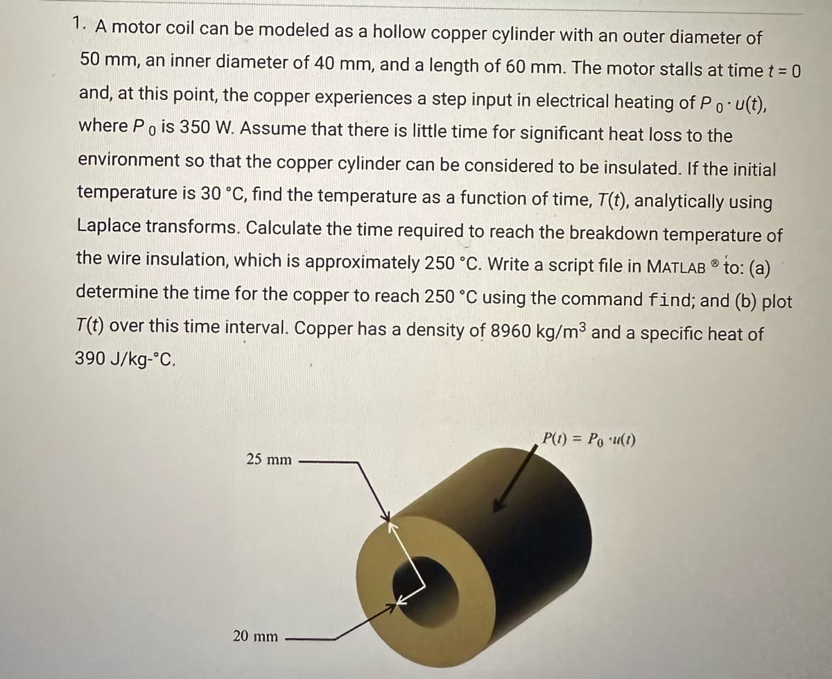 1. A motor coil can be modeled as a hollow copper cylinder with an outer diameter of
0
50 mm, an inner diameter of 40 mm, and a length of 60 mm. The motor stalls at time t = 0
and, at this point, the copper experiences a step input in electrical heating of Po u(t),
where Po is 350 W. Assume that there is little time for significant heat loss to the
environment so that the copper cylinder can be considered to be insulated. If the initial
temperature is 30 °C, find the temperature as a function of time, T(t), analytically using
Laplace transforms. Calculate the time required to reach the breakdown temperature of
the wire insulation, which is approximately 250 °C. Write a script file in MATLAB® to: (a)
determine the time for the copper to reach 250 °C using the command find; and (b) plot
T(t) over this time interval. Copper has a density of 8960 kg/m³ and a specific heat of
390 J/kg-°C.
25 mm
20 mm
P(t) = Pou(t)