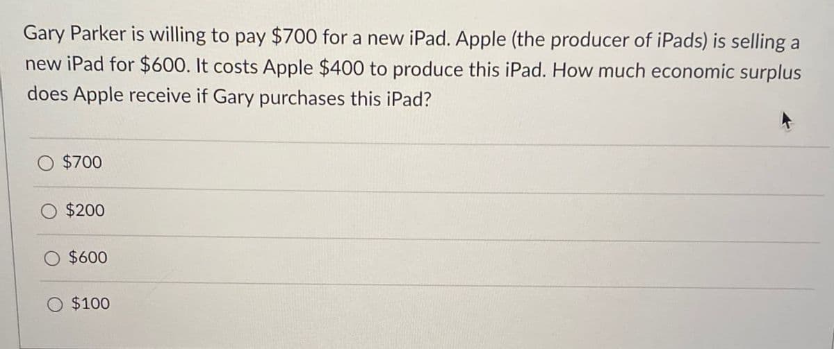 Gary Parker is willing to pay $700 for a new iPad. Apple (the producer of iPads) is selling a
new iPad for $600. It costs Apple $400 to produce this iPad. How much economic surplus
does Apple receive if Gary purchases this iPad?
$700
$200
$600
$100
