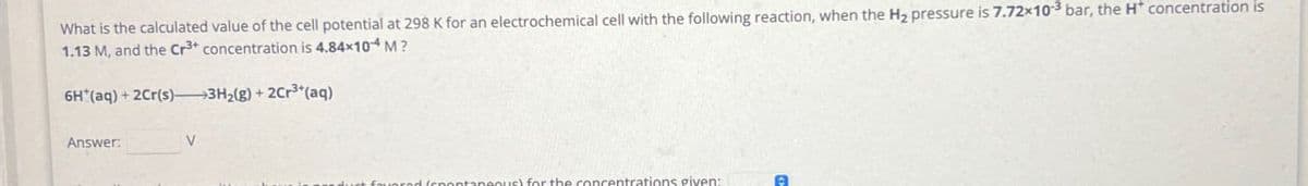 What is the calculated value of the cell potential at 298 K for an electrochemical cell with the following reaction, when the H2 pressure is 7.72×103 bar, the H* concentration is
1.13 M, and the Cr3+ concentration is 4.84×104 M?
6H (aq) + 2Cr(s) 3H2(g) + 2Cr3+(aq)
Answer:
V
wered (spontaneous) for the concentrations given: