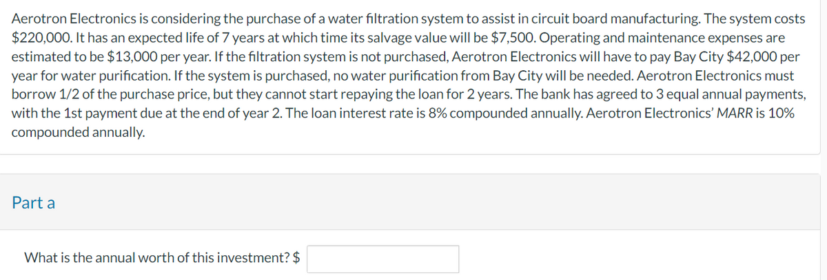 Aerotron Electronics is considering the purchase of a water filtration system to assist in circuit board manufacturing. The system costs
$220,000. It has an expected life of 7 years at which time its salvage value will be $7,500. Operating and maintenance expenses are
estimated to be $13,000 per year. If the filtration system is not purchased, Aerotron Electronics will have to pay Bay City $42,000 per
year for water purification. If the system is purchased, no water purification from Bay City will be needed. Aerotron Electronics must
borrow 1/2 of the purchase price, but they cannot start repaying the loan for 2 years. The bank has agreed to 3 equal annual payments,
with the 1st payment due at the end of year 2. The loan interest rate is 8% compounded annually. Aerotron Electronics' MARR is 10%
compounded annually.
Part a
What is the annual worth of this investment? $