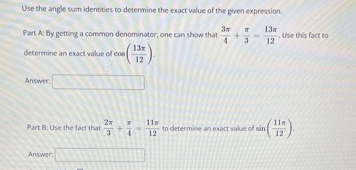 Use the angle sum identities to determine the exact value of the given expression.
Part A: By getting a common denominator, one can show that
determine an exact value of cos(
13π
12
k
Зл
13π
+
4
====
. Use this fact to
3
12
Answer:
2π
Part B: Use the fact that
3
Answer:
74
+
71
11π
11T
to determine an exact value of sin
4
12
12