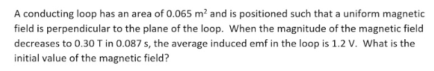 A conducting loop has an area of 0.065 m? and is positioned such that a uniform magnetic
field is perpendicular to the plane of the loop. When the magnitude of the magnetic field
decreases to 0.30 T in 0.087 s, the average induced emf in the loop is 1.2 V. What is the
initial value of the magnetic field?

