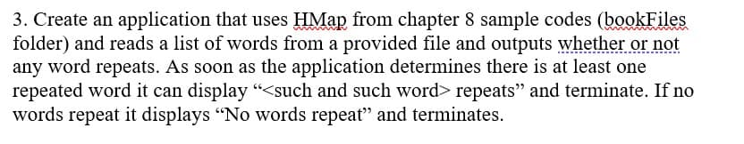 3. Create an application that uses HMap from chapter 8 sample codes (bookFiles
folder) and reads a list of words from a provided file and outputs whether or not
any word repeats. As soon as the application determines there is at least one
repeated word it can display "<such and such word> repeats" and terminate. If no
words repeat it displays "No words repeat" and terminates.