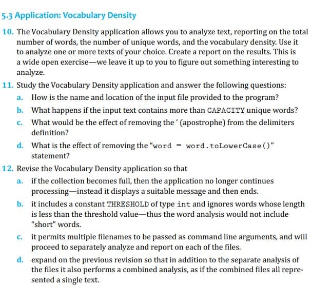 5.3 Application: Vocabulary Density
10. The Vocabulary Density application allows you to analyze text, reporting on the total
number of words, the number of unique words, and the vocabulary density. Use it
to analyze one or more texts of your choice. Create a report on the results. This is
a wide open exercise-we leave it up to you to figure out something interesting to
analyze.
11. Study the Vocabulary Density application and answer the following questions:
a. How is the name and location of the input file provided to the program?
b. What happens if the input text contains more than CAPACITY unique words?
C. What would be the effect of removing the' (apostrophe) from the delimiters
definition?
d. What is the effect of removing the "word = word. to LowerCase()"
statement?
12. Revise the Vocabulary Density application so that
a. if the collection becomes full, then the application no longer continues
processing instead it displays a suitable message and then ends.
b.
it includes a constant THRESHOLD of type int and ignores words whose length
is less than the threshold value-thus the word analysis would not include
"short" words.
c.
it permits multiple filenames to be passed as command line arguments, and will
proceed to separately analyze and report on each of the files.
d.
expand on the previous revision so that in addition to the separate analysis of
the files it also performs a combined analysis, as if the combined files all repre-
sented a single text.