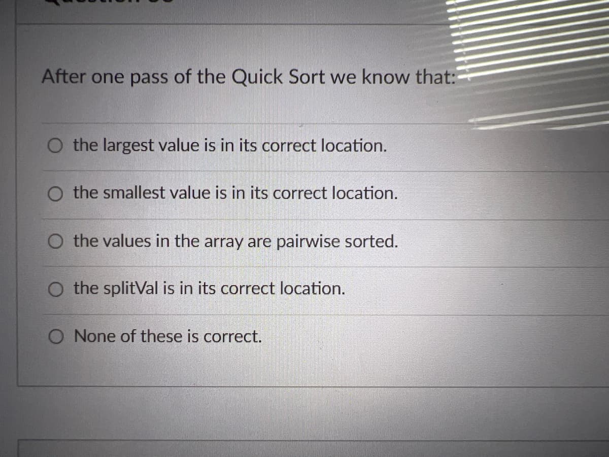 After one pass of the Quick Sort we know that:
O the largest value is in its correct location.
O the smallest value is in its correct location.
O the values in the array are pairwise sorted.
O the splitVal is in its correct location.
O None of these is correct.