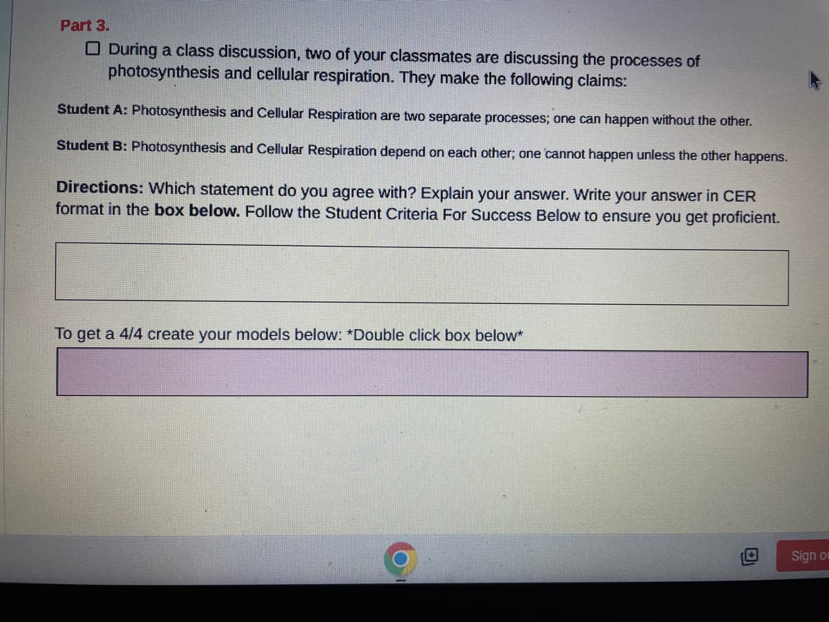 Part 3.
During a class discussion, two of your classmates are discussing the processes of
photosynthesis and cellular respiration. They make the following claims:
Student A: Photosynthesis and Cellular Respiration are two separate processes; one can happen without the other.
Student B: Photosynthesis and Cellular Respiration depend on each other; one cannot happen unless the other happens.
Directions: Which statement do you agree with? Explain your answer. Write your answer in CER
format in the box below. Follow the Student Criteria For Success Below to ensure you get proficient.
To get a 4/4 create your models below: *Double click box below*
Sign o