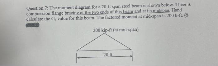 Question 7: The moment diagram for a 20-ft span steel beam is shown below. There is
compression flange bracing at the two ends of this beam and at its midspan. Hand
calculate the Cb value for this beam. The factored moment at mid-span is 200 k-ft. (8
200 kip-ft (at mid-span)
20 ft
