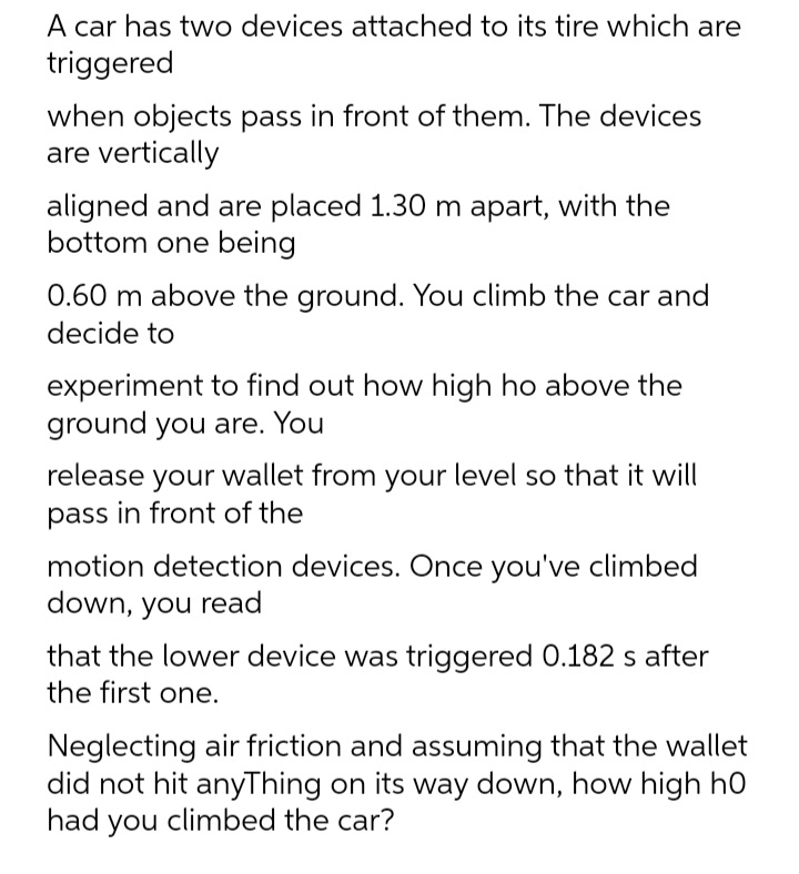 A car has two devices attached to its tire which are
triggered
when objects pass in front of them. The devices
are vertically
aligned and are placed 1.30 m apart, with the
bottom one being
0.60 m above the ground. You climb the car and
decide to
experiment to find out how high ho above the
ground you are. You
release your wallet from your level so that it will
pass in front of the
motion detection devices. Once you've climbed
down, you read
that the lower device was triggered 0.182 s after
the first one.
Neglecting air friction and assuming that the wallet
did not hit anyThing on its way down, how high h0
had you climbed the car?
