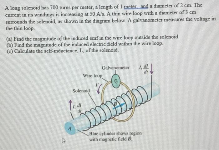 A long solenoid has 700 turns per meter, a length of 1 meter, and a diameter of 2 cm. The
current in its windings is increasing at 50 A/s. A thin wire loop with a diameter of 3 cm
surrounds the solenoid, as shown in the diagram below. A galvanometer measures the voltage in
the thin loop.
(a) Find the magnitude of the induced emf in the wire loop outside the solenoid.
(b) Find the magnitude of the induced electric field within the wire loop.
(c) Calculate the self-inductance, L, of the solenoid.
Galvanometer
Wire loop
G
Solenoid
dl
dt
A
Blue cylinder shows region
with magnetic field B.
