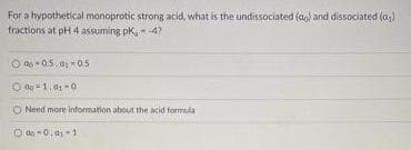 For a hypothetical monoprotic strong acid, what is the undissociated (ag) and dissociated (a;)
fractions at pH 4 assuming pk, -4?
O Q 05, a 0s
O Nend more infomation about the acid formula
