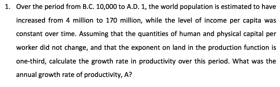 1. Over the period from B.C. 10,000 to A.D. 1, the world population is estimated to have
increased from 4 million to 170 million, while the level of income per capita was
constant over time. Assuming that the quantities of human and physical capital per
worker did not change, and that the exponent on land in the production function is
one-third, calculate the growth rate in productivity over this period. What was the
annual growth rate of productivity, A?