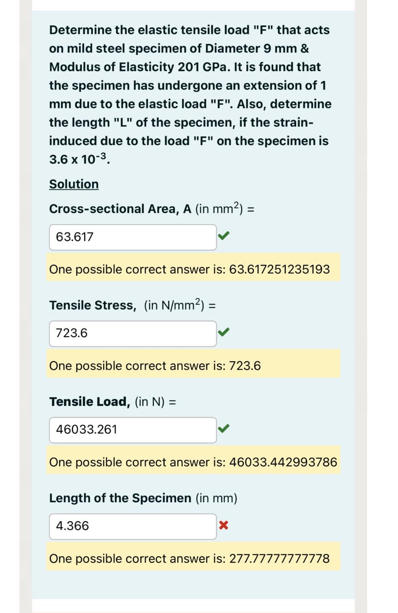 Determine the elastic tensile load "F" that acts
on mild steel specimen of Diameter 9 mm &
Modulus of Elasticity 201 GPa. It is found that
the specimen has undergone an extension of 1
mm due to the elastic load "F". Also, determine
the length "L" of the specimen, if the strain-
induced due to the load "F" on the specimen is
3.6 x 10-³.
Solution
Cross-sectional Area, A (in mm²) =
63.617
One possible correct answer is: 63.617251235193
Tensile Stress, (in N/mm²)
723.6
One possible correct answer is: 723.6
Tensile Load, (in N) =
=
46033.261
One possible correct answer is: 46033.442993786
Length of the Specimen (in mm)
4.366
X
One possible correct answer is: 277.77777777778