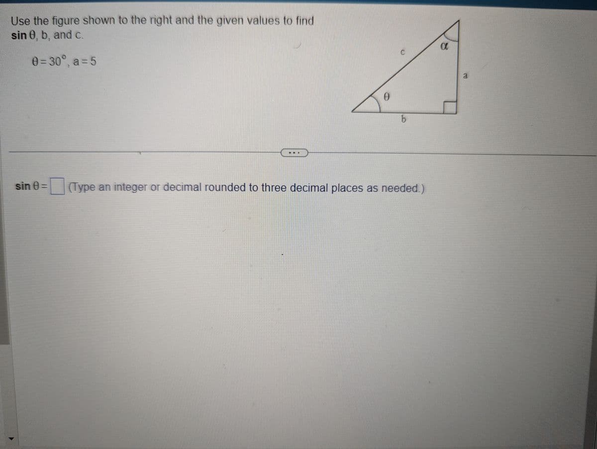 Use the figure shown to the right and the given values to find
sin 0, b, and c.
0=30°, a=5
sin 0=
---
13
0
b
(Type an integer or decimal rounded to three decimal places as needed.)
α