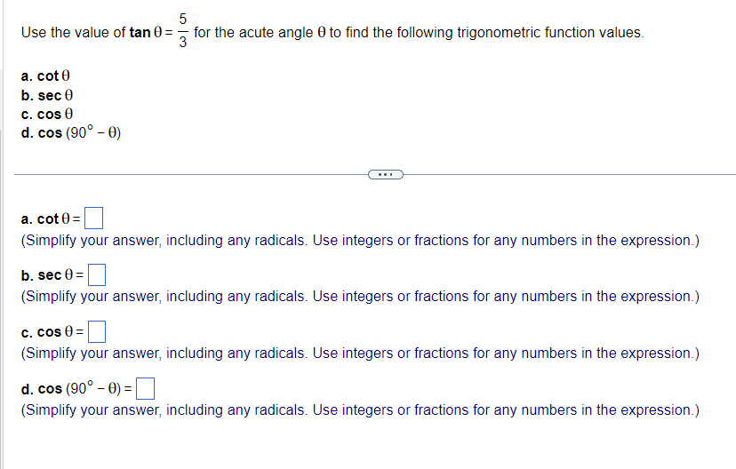 5
Use the value of tan 0 =
for the acute angle to find the following trigonometric function values.
3
a. cot 0
b. sec 0
c. cos 0
d. cos (90° - 0)
a. cot 0 =
(Simplify your answer, including any radicals. Use integers or fractions for any numbers in the expression.)
b. sec 0 =
(Simplify your answer, including any radicals. Use integers or fractions for any numbers in the expression.)
c. cos 0 =
(Simplify your answer, including any radicals. Use integers or fractions for any numbers in the expression.)
d. cos (90° - 0) =
(Simplify your answer, including any radicals. Use integers or fractions for any numbers in the expression.)