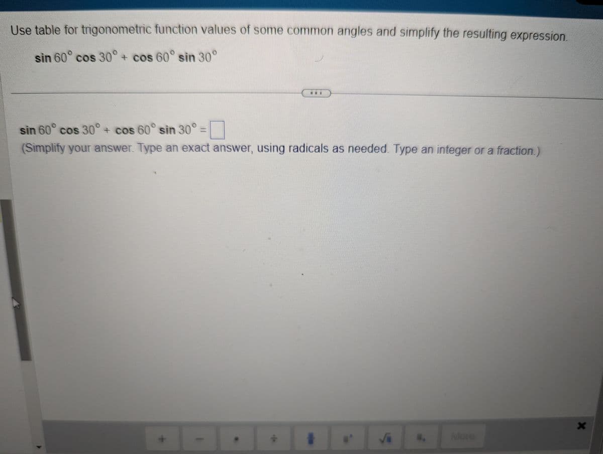 Use table for trigonometric function values of some common angles and simplify the resulting expression.
sin 60° cos 30° + cos 60° sin 30°
sin 60° cos 30° + cos 60° sin 30°=
(Simplify your answer. Type an exact answer, using radicals as needed. Type an integer or a fraction.)
#
√
More
X