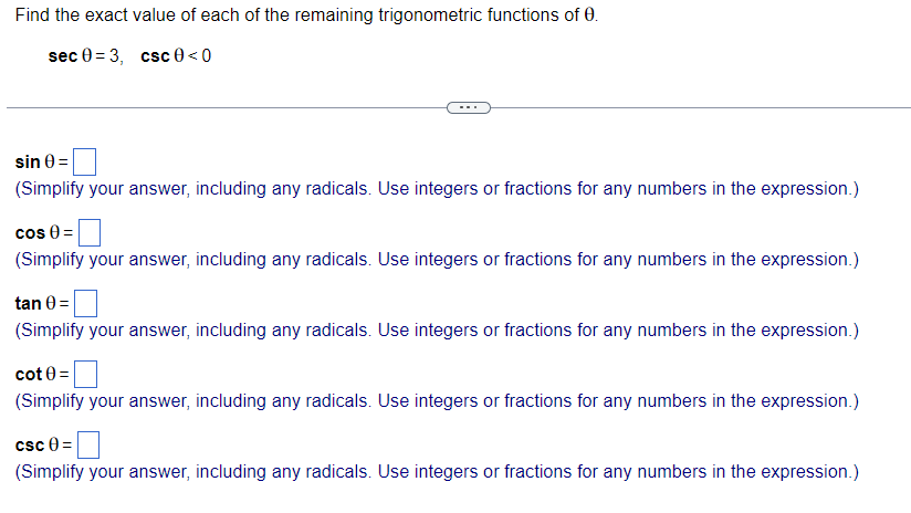Find the exact value of each of the remaining trigonometric functions of 0.
sec 03, csc 0 <0
sin 0 =
(Simplify your answer, including any radicals. Use integers or fractions for any numbers in the expression.)
cos 0 =
(Simplify your answer, including any radicals. Use integers or fractions for any numbers in the expression.)
tan 0 =
(Simplify your answer, including any radicals. Use integers or fractions for any numbers in the expression.)
cot 0 =
(Simplify your answer, including any radicals. Use integers or fractions for any numbers in the expression.)
csc 0=
(Simplify your answer, including any radicals. Use integers or fractions for any numbers in the expression.)
