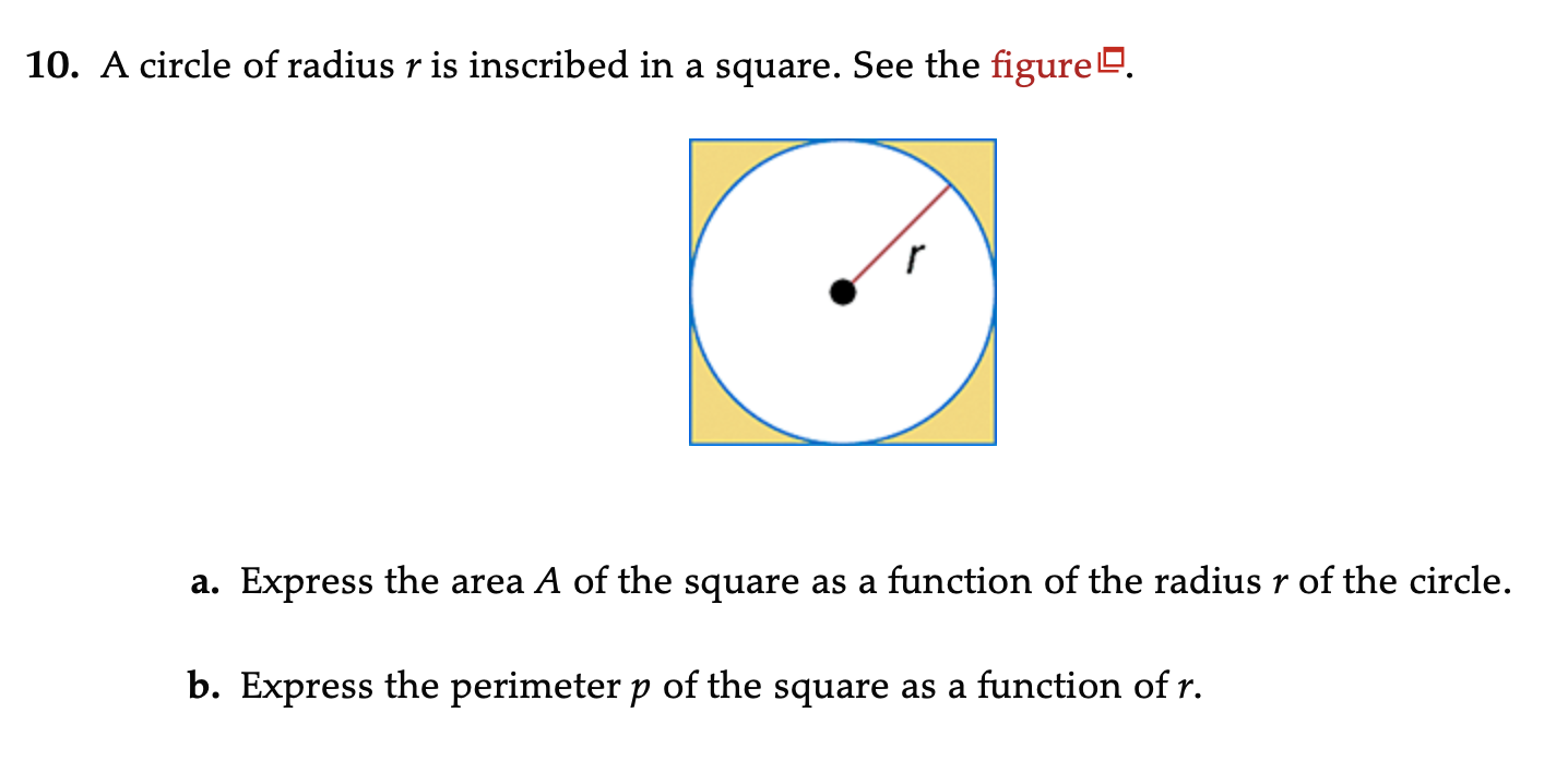 A circle of radius r is inscribed in a square. See the figureº.
a. Express the area A of the square as a function of the radius r of the circle.
b. Express the perimeter p of the square as a function of r.
