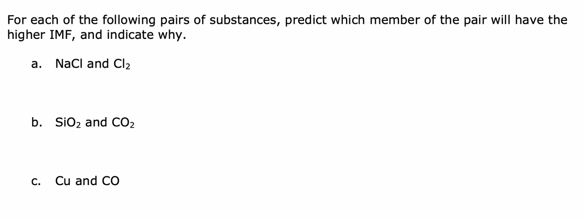 For each of the following pairs of substances, predict which member of the pair will have the
higher IMF, and indicate why.
а.
NaCl and Cl2
b. SiO2 and CO2
С.
Cu and CO
