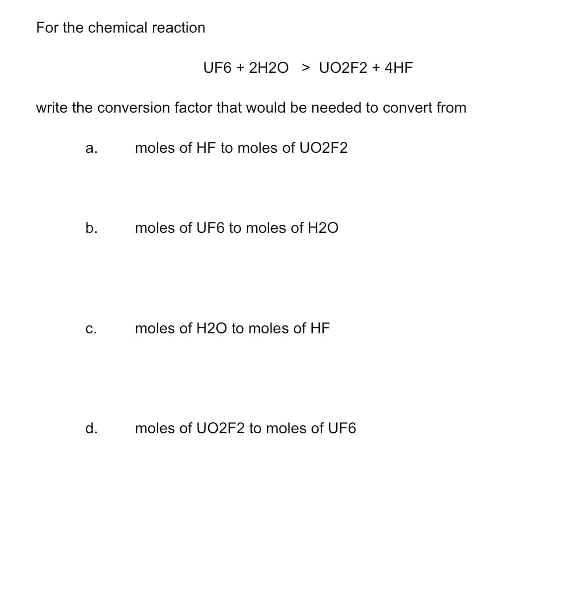 For the chemical reaction
UF6 + 2H2O > UO2F2 + 4HF
write the conversion factor that would be needed to convert from
а.
moles of HF to moles of UO2F2
b.
moles of UF6 to moles of H2O
C.
moles of H2O to moles of HF
d.
moles of UO2F2 to moles of UF6
