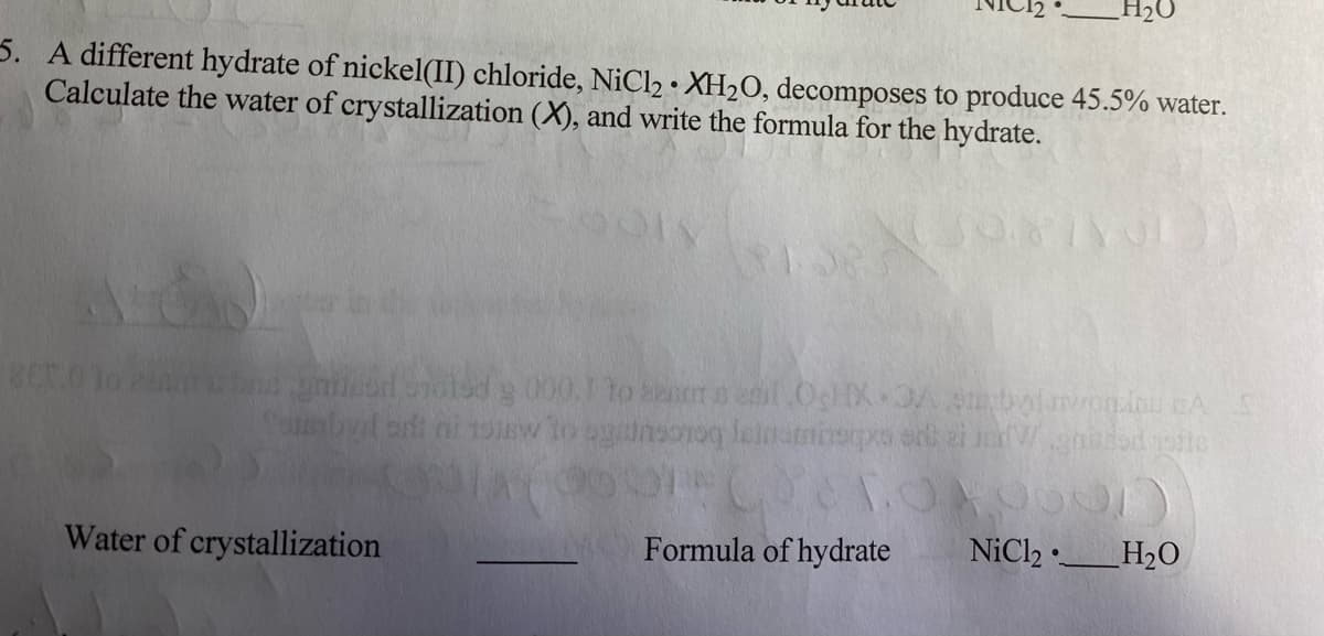 H2O
5. A different hydrate of nickel(II) chloride, NiCl2 • XH2O, decomposes to produce 45.5% water.
Calculate the water of crystallization (X), and write the formula for the hydrate.
niod olsdg 000.1 to eor e enl OcX OA bolnondo A
(adi ni noiew to ugnsoroq lelnamisps srk ei nWnd oite
Water of crystallization
Formula of hydrate
NiCl2 •.
H2O
