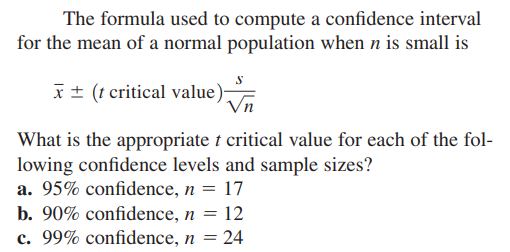 The formula used to compute a confidence interval
for the mean of a normal population when n is small is
x± (t critical value)
What is the appropriate t critical value for each of the fol-
lowing confidence levels and sample sizes?
a. 95% confidence, n = 17
b. 90% confidence, n = 12
c. 99% confidence, n = 24
