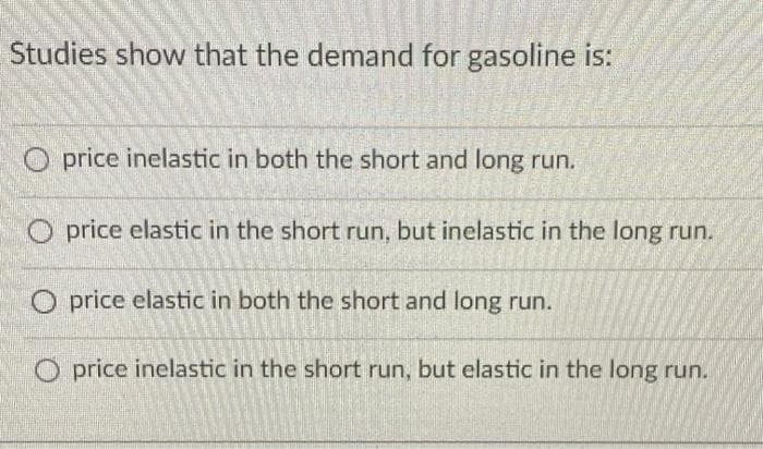 Studies show that the demand for gasoline is:
Oprice inelastic in both the short and long run.
Oprice elastic in the short run, but inelastic in the long run.
O price elastic in both the short and long run.
Oprice inelastic in the short run, but elastic in the long run.