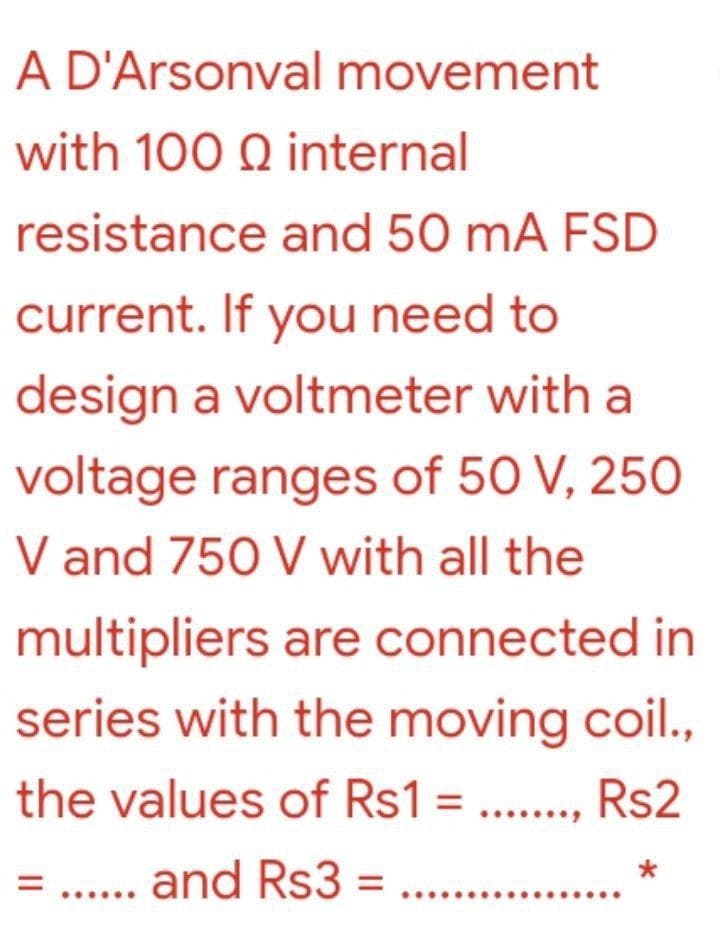 A D'Arsonval movement
with 100 Q internal
resistance and 50 mA FSD
current. If you need to
design a voltmeter with a
voltage ranges of 50 V, 250
V and 750 V with all the
multipliers are connected in
series with the moving coil.,
the values of Rs1 = .., Rs2
= .. and Rs3 = ...

