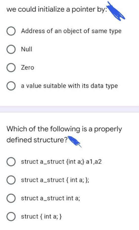 we could initialize a pointer by:
Address of an object of same type
O Null
O Zero
a value suitable with its data type
Which of the following is a properly
defined structure?
struct a_struct {int a;} a1,a2
struct a_struct { int a; };
struct a_struct int a;
O struct { int a; }
