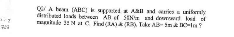 5=2
768
Q2/ A beam (ABC) is supported at A&B and carries a uniformly
distributed loads between AB of 50N/m and downward load of
magnitude 35 N at C. Find (RA) & (RB). Take AB= 5m & BC=1m?