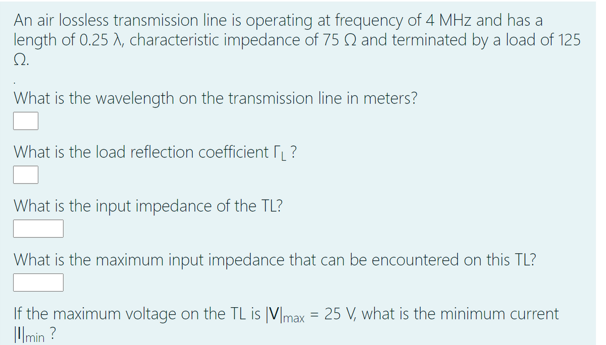 An air lossless transmission line is operating at frequency of 4 MHz and has a
length of 0.25 A, characteristic impedance of 75 Q and terminated by a load of 125
Q.
What is the wavelength on the transmission line in meters?
What is the load reflection coefficient ?
What is the input impedance of the TL?
What is the maximum input impedance that can be encountered on this TL?
If the maximum voltage on the TL is |V|max = 25 V, what is the minimum current
Umin ?
