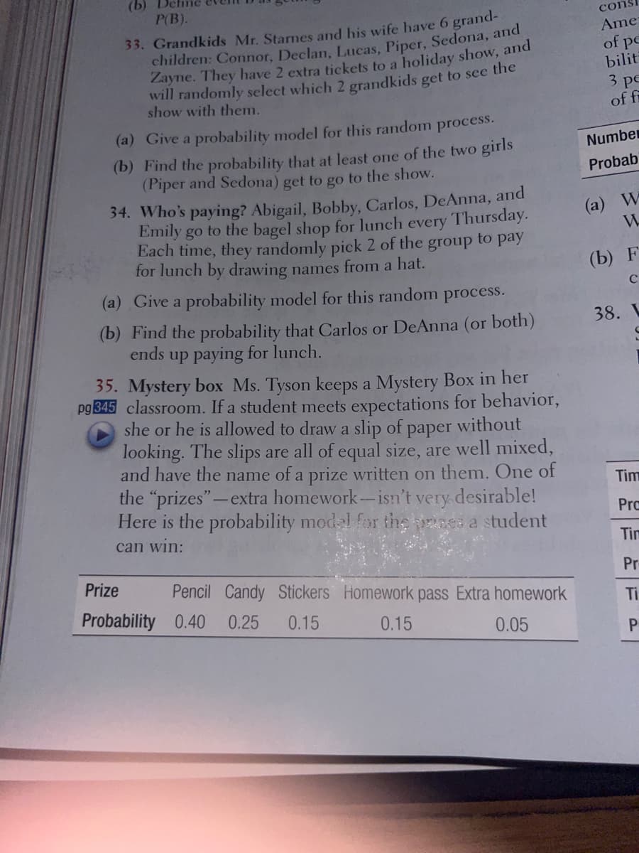 (b) Deline
P(B).
33. Grandkids Mr. Starnes and his wife have 6 grand-
children: Connor, Declan, Lucas, Piper, Sedona, and
Zayne. They have 2 extra tickets to a holiday show, and
will randomly select which 2 grandkids get to see the
show with them.
(a) Give a probability model for this random process.
(b) Find the probability that at least one of the two girls
(Piper and Sedona) get to go to the show.
34. Who's paying? Abigail, Bobby, Carlos, DeAnna, and
Emily go to the bagel shop for lunch every Thursday.
Each time, they randomly pick 2 of the group to pay
for lunch by drawing names from a hat.
(a) Give a probability model for this random process.
(b) Find the probability that Carlos or DeAnna (or both)
up paying for lunch.
ends
35. Mystery box Ms. Tyson keeps a Mystery Box in her
pg 345 classroom. If a student meets expectations for behavior,
she or he is allowed to draw a slip of paper without
looking. The slips are all of equal size, are well mixed,
and have the name of a prize written on them. One of
the "prizes"-extra homework-isn't very desirable!
Here is the probability model for the is a student
can win:
Prize Pencil Candy Stickers Homework pass Extra homework
Probability 0.40 0.25 0.15
0.15
0.05
cons
Ame
of pe
bilit
3 pe
of fi
Number
Probab
(a) W
W
(b) F
38. L
Tim
Pro
Tim
Pr
Ti
P
