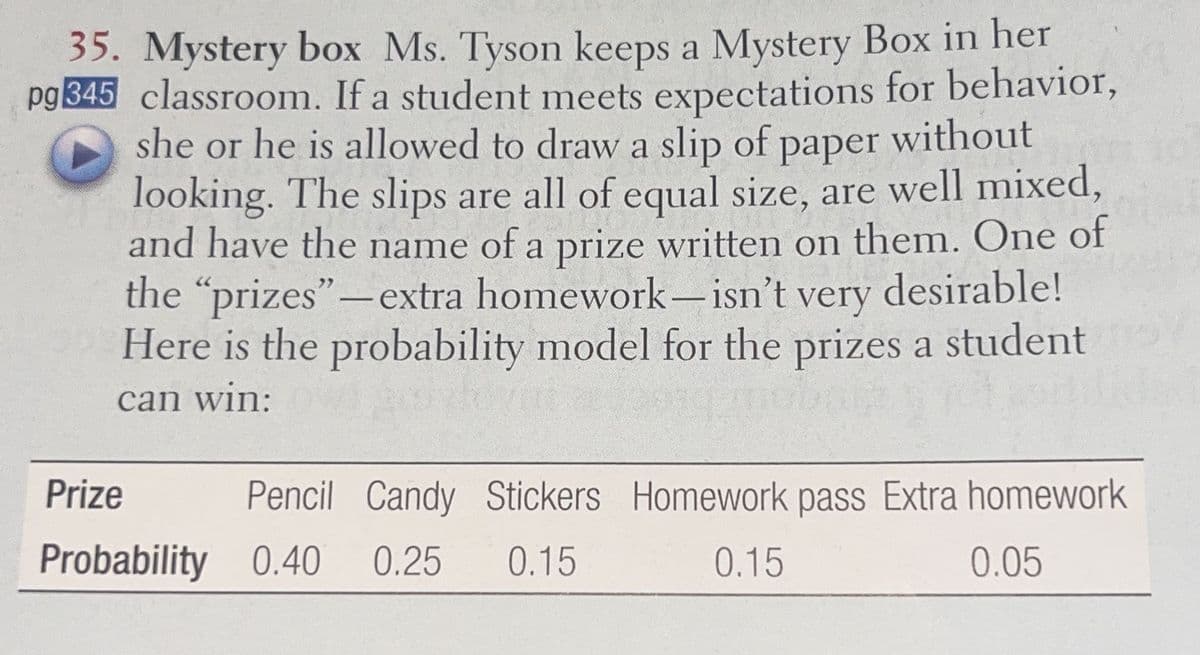 35. Mystery box Ms. Tyson keeps a Mystery Box in her
pg 345 classroom. If a student meets expectations for behavior,
she or he is allowed to draw a slip of paper without
looking. The slips are all of equal size, are well mixed,
and have the name of a prize written on them. One of
the "prizes"-extra homework-isn't very desirable!
Here is the probability model for the prizes a student
can win:
Prize
Pencil Candy Stickers Homework pass Extra homework
Probability 0.40 0.25 0.15
0.15
0.05