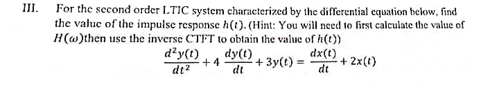 III.
For the second order LTIC system characterized by the differential equation below, find
the value of the impulse response h(t). (Hint: You will need to first calculate the value of
H(w) then use the inverse CTFT to obtain the value of h(t))
+4
dy(t)
dt
+3y(t) =
dx(t)
- + 2x(0)
dt
d²y(t)
dt²