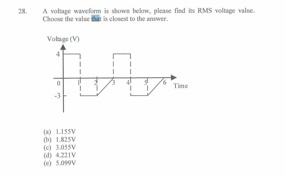 28.
A voltage waveform is shown below, please find its RMS voltage value.
Choose the value that is closest to the answer.
Voltage (V)
An
2
3
4
0
-3
(a) 1.155V
(b) 1.825V
(c) 3.055V
(d) 4.221V
(e) 5.099V
6
Time