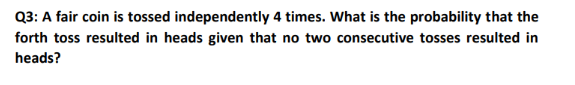 Q3: A fair coin is tossed independently 4 times. What is the probability that the
forth toss resulted in heads given that no two consecutive tosses resulted in
heads?
